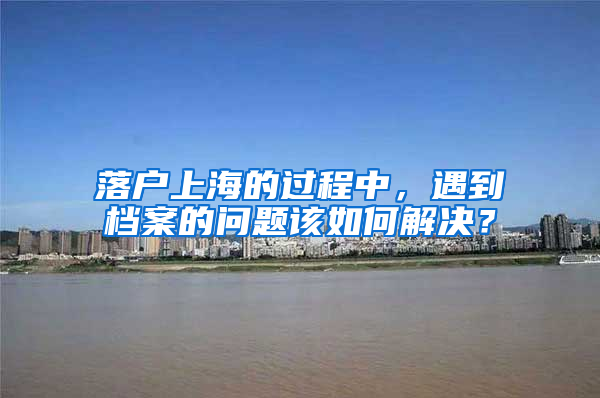 落戶上海的過程中，遇到檔案的問題該如何解決？