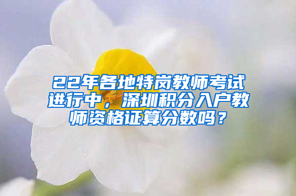 22年各地特崗教師考試進(jìn)行中，深圳積分入戶教師資格證算分?jǐn)?shù)嗎？