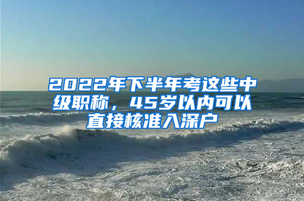 2022年下半年考這些中級(jí)職稱，45歲以內(nèi)可以直接核準(zhǔn)入深戶