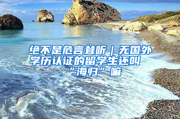 絕不是危言聳聽｜無國外學(xué)歷認證的留學(xué)生還叫“海歸”嘛