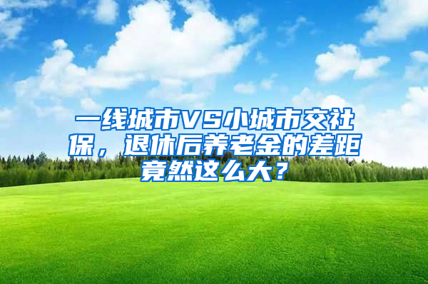 一線城市VS小城市交社保，退休后養(yǎng)老金的差距竟然這么大？