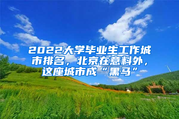 2022大學畢業(yè)生工作城市排名，北京在意料外，這座城市成“黑馬”