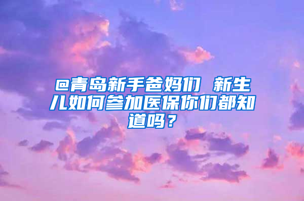 @青島新手爸媽們 新生兒如何參加醫(yī)保你們都知道嗎？