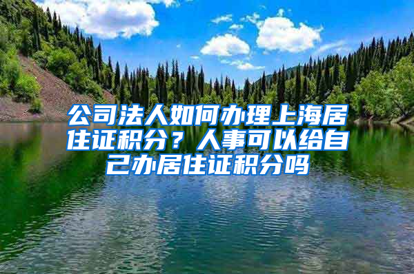 公司法人如何辦理上海居住證積分？人事可以給自己辦居住證積分嗎