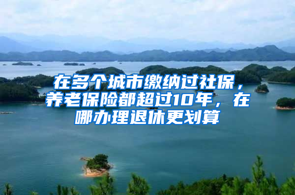 在多個城市繳納過社保，養(yǎng)老保險都超過10年，在哪辦理退休更劃算