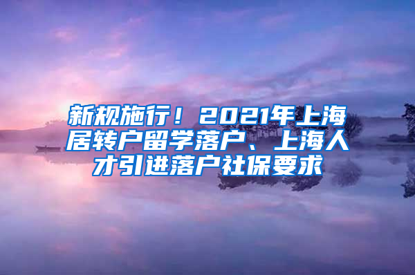 新規(guī)施行！2021年上海居轉(zhuǎn)戶留學(xué)落戶、上海人才引進(jìn)落戶社保要求