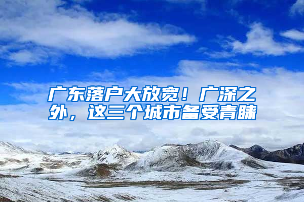 廣東落戶大放寬！廣深之外，這三個(gè)城市備受青睞