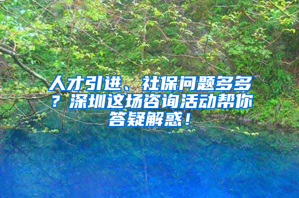 人才引進(jìn)、社保問(wèn)題多多？深圳這場(chǎng)咨詢活動(dòng)幫你答疑解惑！