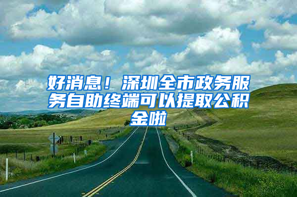 好消息！深圳全市政務服務自助終端可以提取公積金啦