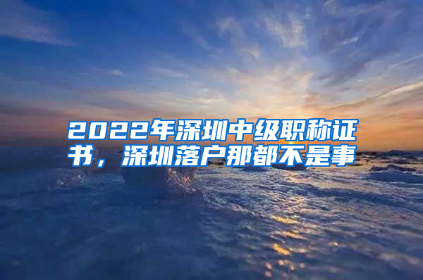 2022年深圳中級(jí)職稱(chēng)證書(shū)，深圳落戶(hù)那都不是事