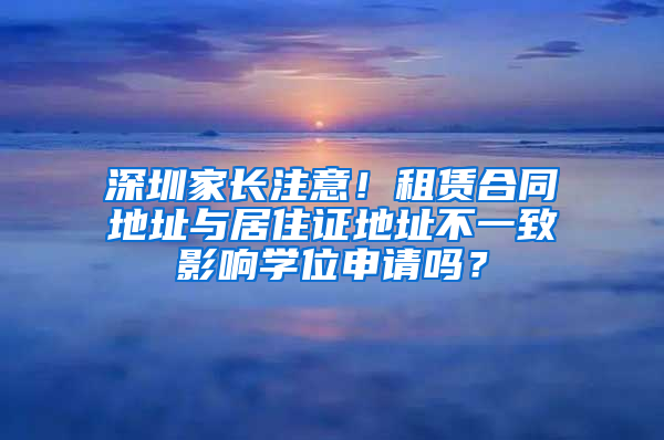 深圳家長注意！租賃合同地址與居住證地址不一致影響學(xué)位申請嗎？