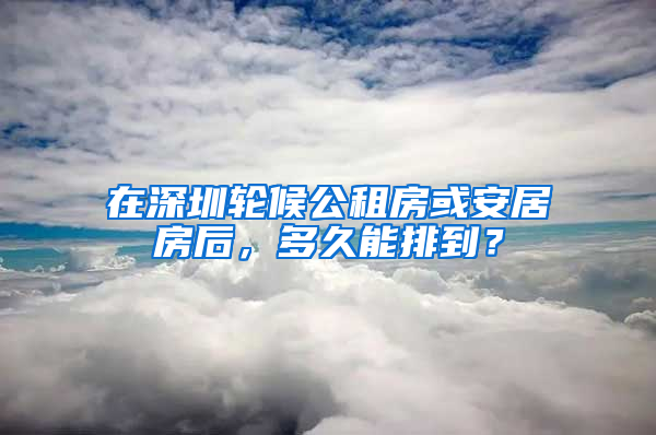 在深圳輪候公租房或安居房后，多久能排到？