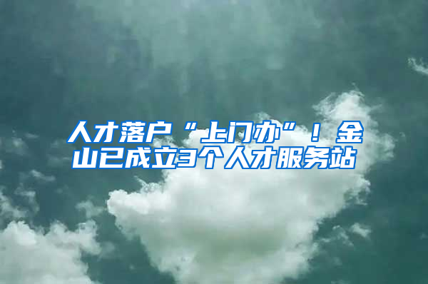 人才落戶“上門辦”！金山已成立3個人才服務(wù)站