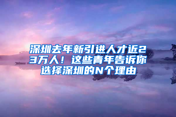 深圳去年新引進(jìn)人才近23萬(wàn)人！這些青年告訴你選擇深圳的N個(gè)理由