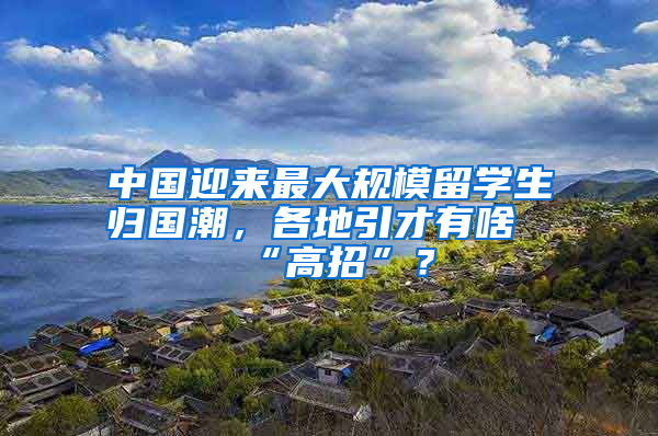 中國迎來最大規(guī)模留學(xué)生歸國潮，各地引才有啥“高招”？