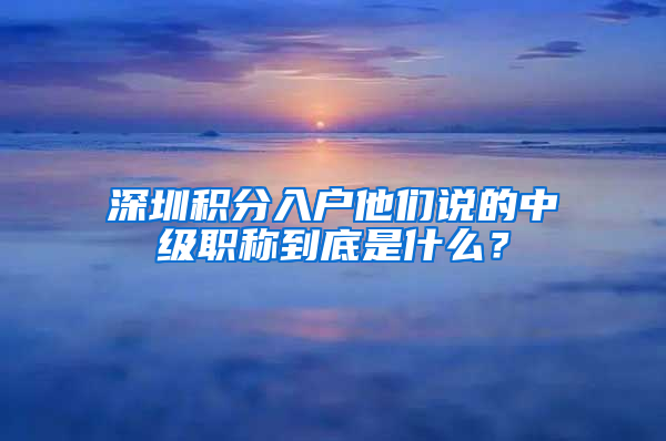 深圳積分入戶他們說的中級職稱到底是什么？