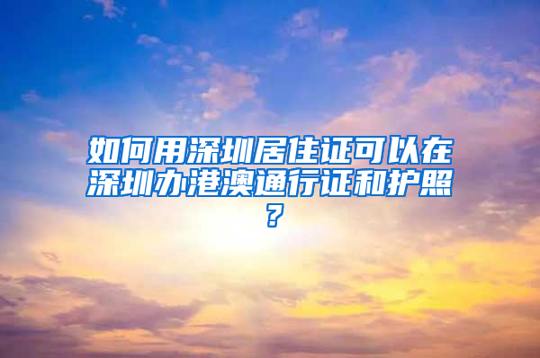 如何用深圳居住證可以在深圳辦港澳通行證和護照？