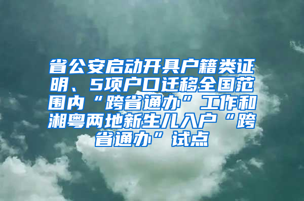 省公安啟動開具戶籍類證明、5項戶口遷移全國范圍內(nèi)“跨省通辦”工作和湘粵兩地新生兒入戶“跨省通辦”試點