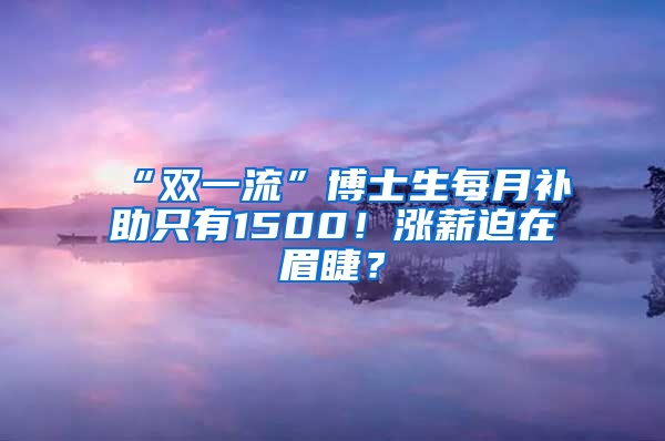 “雙一流”博士生每月補(bǔ)助只有1500！漲薪迫在眉睫？