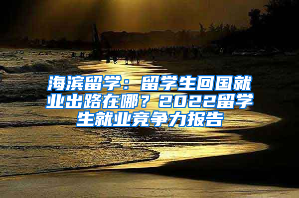 海濱留學(xué)：留學(xué)生回國就業(yè)出路在哪？2022留學(xué)生就業(yè)競爭力報(bào)告