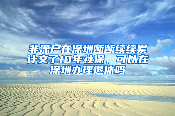 非深戶在深圳斷斷續(xù)續(xù)累計交了10年社保，可以在深圳辦理退休嗎