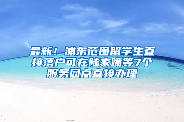 最新！浦東范圍留學(xué)生直接落戶可在陸家嘴等7個服務(wù)網(wǎng)點直接辦理