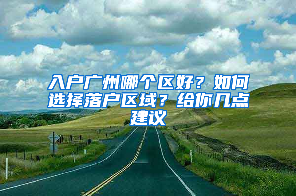 入戶廣州哪個區(qū)好？如何選擇落戶區(qū)域？給你幾點(diǎn)建議