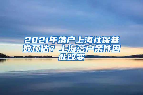 2021年落戶(hù)上海社?；鶖?shù)預(yù)估？上海落戶(hù)條件因此改變