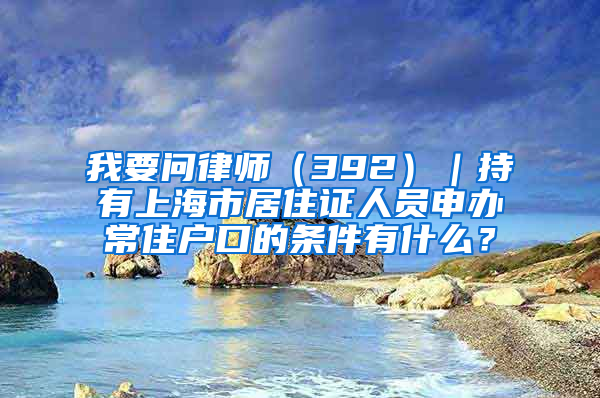 我要問(wèn)律師（392）｜持有上海市居住證人員申辦常住戶口的條件有什么？