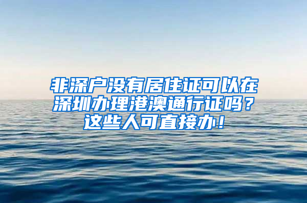 非深戶沒有居住證可以在深圳辦理港澳通行證嗎？這些人可直接辦！