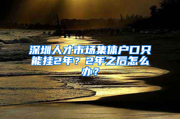 深圳人才市場集體戶口只能掛2年？2年之后怎么辦？