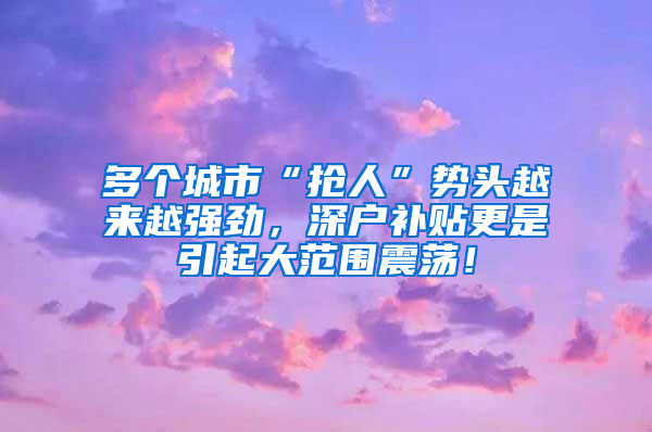 多個城市“搶人”勢頭越來越強(qiáng)勁，深戶補(bǔ)貼更是引起大范圍震蕩！