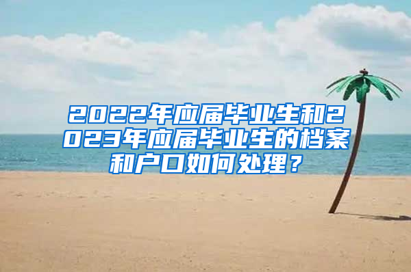 2022年應(yīng)屆畢業(yè)生和2023年應(yīng)屆畢業(yè)生的檔案和戶口如何處理？