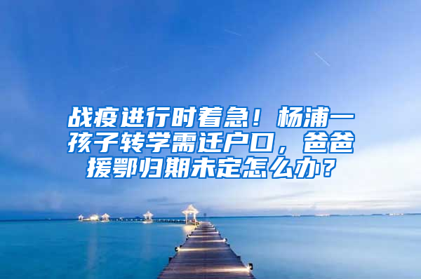 戰(zhàn)疫進行時著急！楊浦一孩子轉學需遷戶口，爸爸援鄂歸期未定怎么辦？