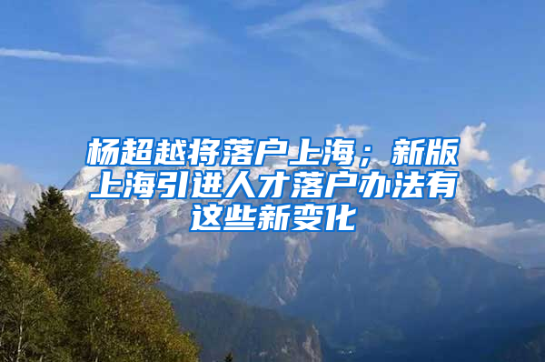 楊超越將落戶上海；新版上海引進人才落戶辦法有這些新變化