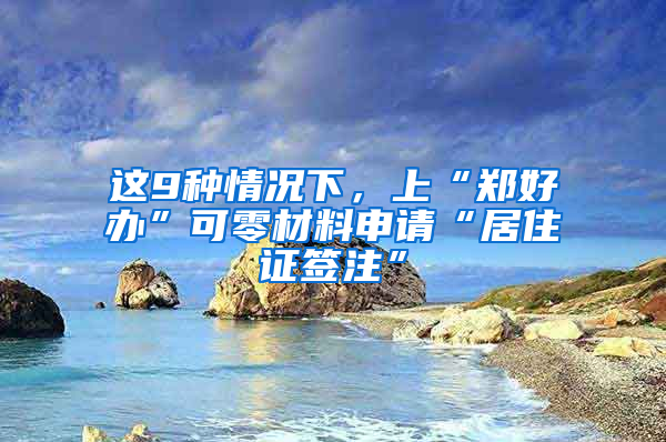 這9種情況下，上“鄭好辦”可零材料申請“居住證簽注”