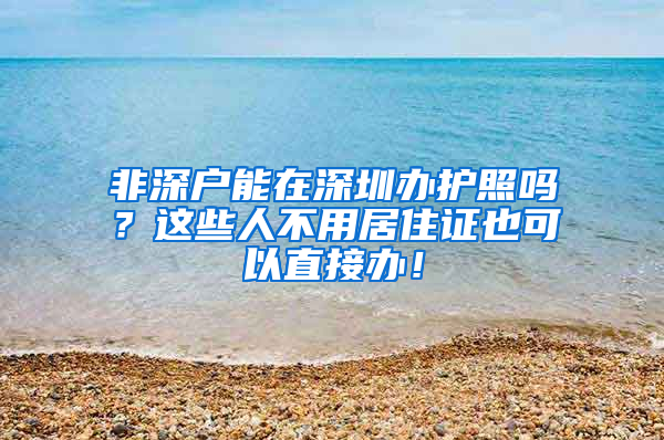 非深戶能在深圳辦護(hù)照嗎？這些人不用居住證也可以直接辦！