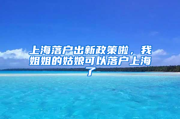 上海落戶出新政策啦，我姐姐的姑娘可以落戶上海了