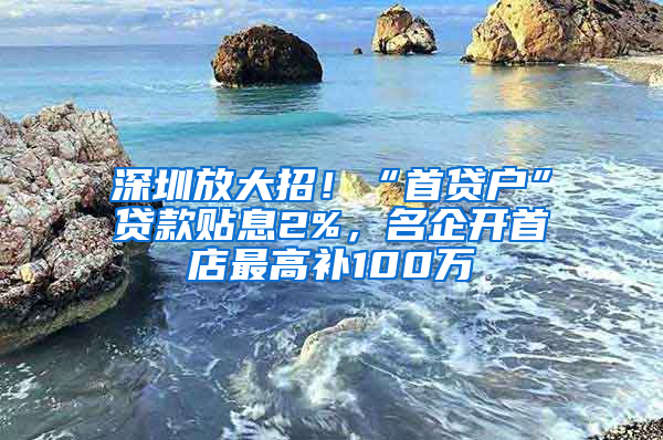 深圳放大招！“首貸戶”貸款貼息2%，名企開(kāi)首店最高補(bǔ)100萬(wàn)