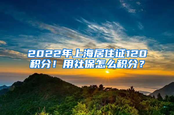 2022年上海居住證120積分！用社保怎么積分？