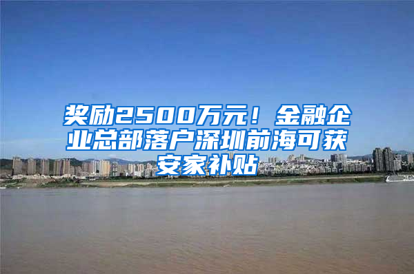 獎勵2500萬元！金融企業(yè)總部落戶深圳前海可獲安家補貼