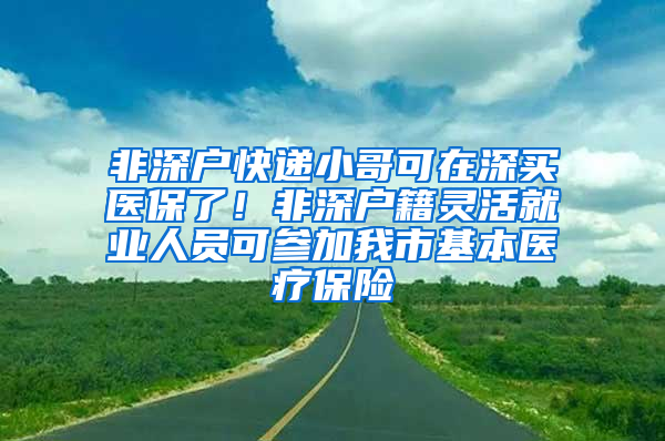 非深戶快遞小哥可在深買醫(yī)保了！非深戶籍靈活就業(yè)人員可參加我市基本醫(yī)療保險