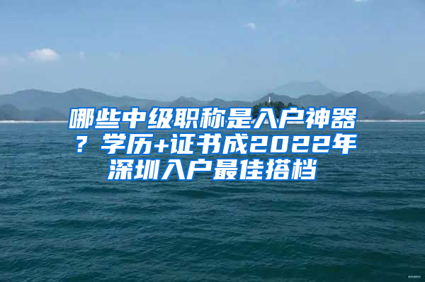 哪些中級職稱是入戶神器？學(xué)歷+證書成2022年深圳入戶最佳搭檔