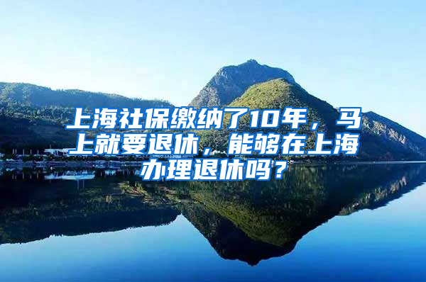 上海社保繳納了10年，馬上就要退休，能夠在上海辦理退休嗎？