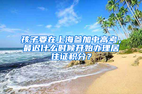 孩子要在上海參加中高考，最遲什么時(shí)候開始辦理居住證積分？