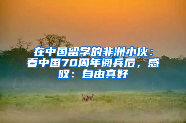 在中國留學(xué)的非洲小伙：看中國70周年閱兵后，感嘆：自由真好