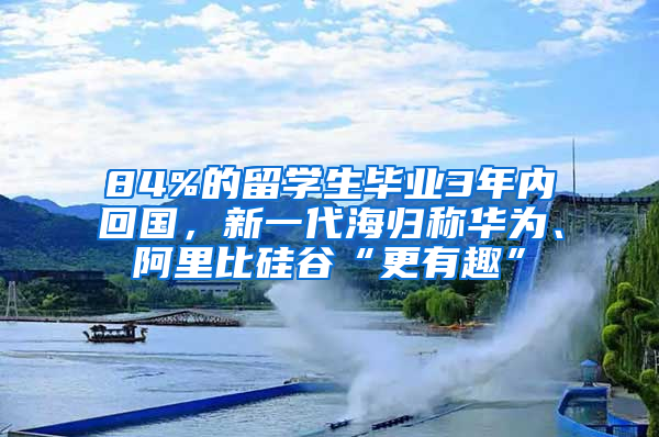 84%的留學(xué)生畢業(yè)3年內(nèi)回國，新一代海歸稱華為、阿里比硅谷“更有趣”