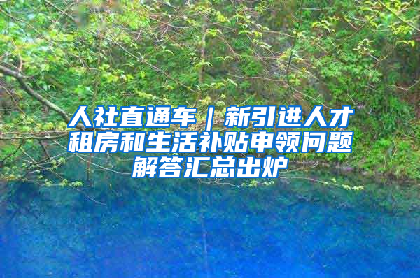 人社直通車｜新引進(jìn)人才租房和生活補(bǔ)貼申領(lǐng)問題解答匯總出爐