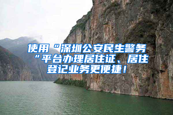 使用“深圳公安民生警務(wù)“平臺辦理居住證、居住登記業(yè)務(wù)更便捷！