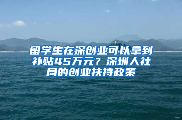 留學(xué)生在深創(chuàng)業(yè)可以拿到補(bǔ)貼45萬元？深圳人社局的創(chuàng)業(yè)扶持政策